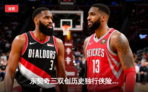 东契奇三双创历史独行侠险胜雷霆，NBA季后赛次回合上演对攻大战