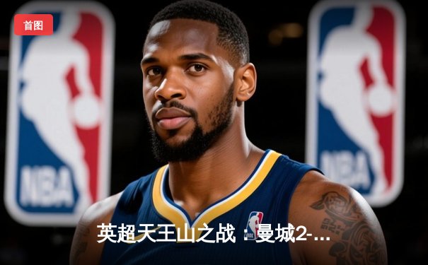 英超天王山之战：曼城2-0力克阿森纳，哈兰德双响锁定胜局