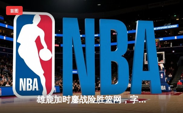 雄鹿加时鏖战险胜篮网，字母哥44分14篮板6助攻主宰关键时刻