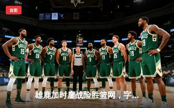 雄鹿加时鏖战险胜篮网，字母哥狂砍44分率队捍卫主场