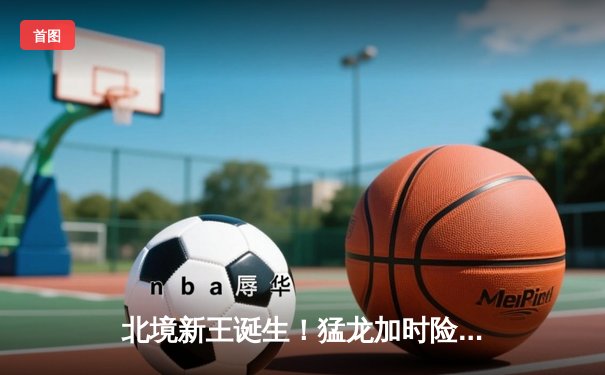 北境新王诞生！猛龙加时险胜勇士首夺NBA总冠军