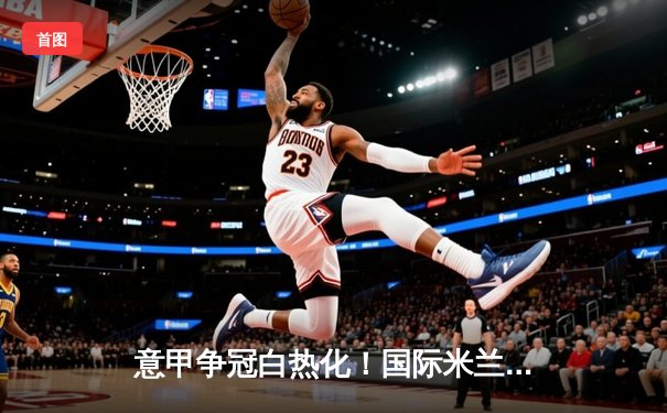 意甲争冠白热化！国际米兰3-2绝杀AC米兰，劳塔罗双响定乾坤